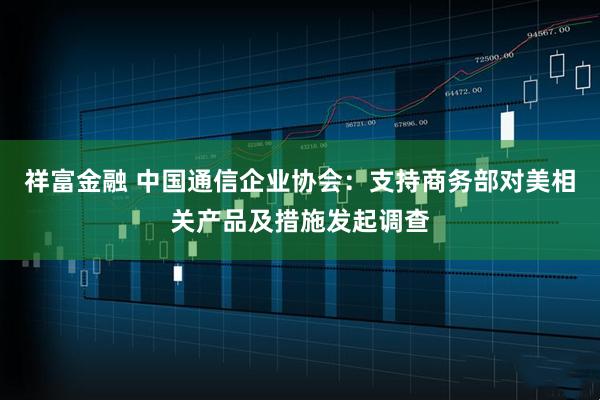 祥富金融 中国通信企业协会：支持商务部对美相关产品及措施发起调查