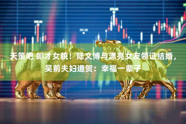 天策吧 郎才女貌！陆文博与漂亮女友领证结婚，吴前夫妇道贺：幸福一辈子
