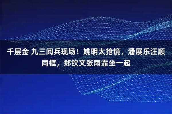 千层金 九三阅兵现场！姚明太抢镜，潘展乐汪顺同框，郑钦文张雨霏坐一起