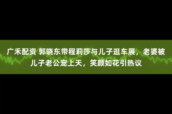 广禾配资 郭晓东带程莉莎与儿子逛车展，老婆被儿子老公宠上天，笑颜如花引热议