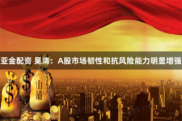 亚金配资 吴清：A股市场韧性和抗风险能力明显增强