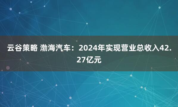 云谷策略 渤海汽车：2024年实现营业总收入42.27亿元