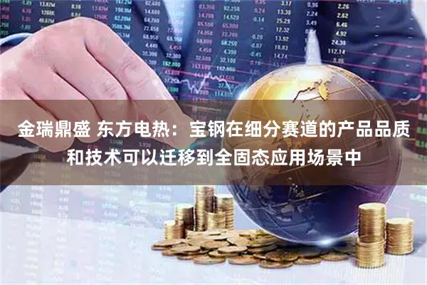 金瑞鼎盛 东方电热：宝钢在细分赛道的产品品质和技术可以迁移到全固态应用场景中