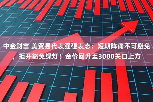 中金财富 美贸易代表强硬表态：短期阵痛不可避免，拒开豁免绿灯！金价回升至3000关口上方