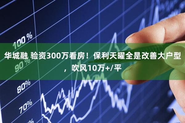 华城融 验资300万看房！保利天曜全是改善大户型，吹风10万+/平