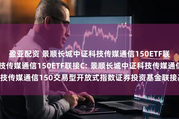 盈亚配资 景顺长城中证科技传媒通信150ETF联接A,景顺长城中证科技传媒通信150ETF联接C: 景顺长城中证科技传媒通信150交易型开放式指数证券投资基金联接基金托管协议更新