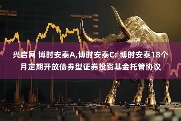 兴启网 博时安泰A,博时安泰C: 博时安泰18个月定期开放债券型证券投资基金托管协议
