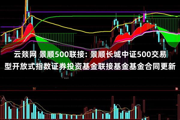 云燚网 景顺500联接: 景顺长城中证500交易型开放式指数证券投资基金联接基金基金合同更新