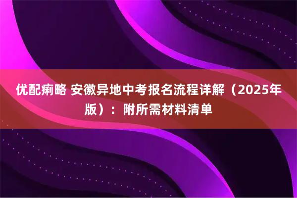 优配痢略 安徽异地中考报名流程详解（2025年版）：附所需材料清单