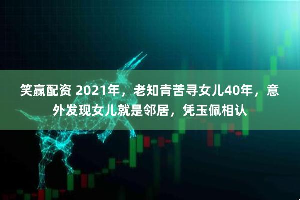 笑赢配资 2021年，老知青苦寻女儿40年，意外发现女儿就是邻居，凭玉佩相认