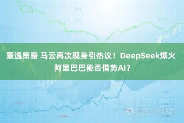 景逸策略 马云再次现身引热议！DeepSeek爆火 阿里巴巴能否借势AI？
