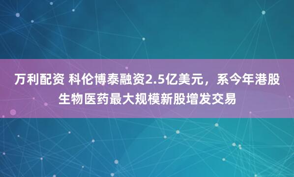 万利配资 科伦博泰融资2.5亿美元,系今年港股生物医药最大规模新股增发交易