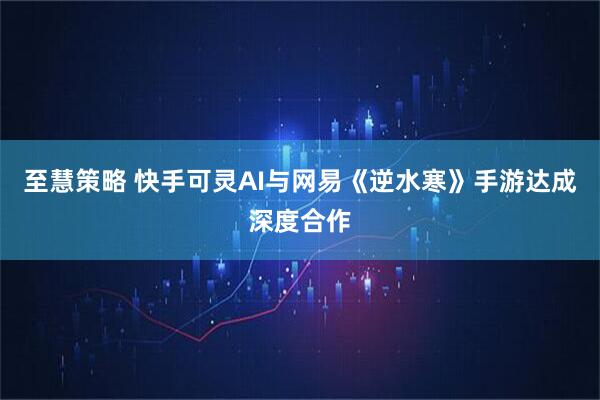至慧策略 快手可灵AI与网易《逆水寒》手游达成深度合作