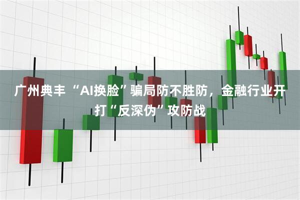 广州典丰 “AI换脸”骗局防不胜防，金融行业开打“反深伪”攻防战