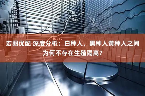 宏图优配 深度分析：白种人，黑种人黄种人之间为何不存在生殖隔离？
