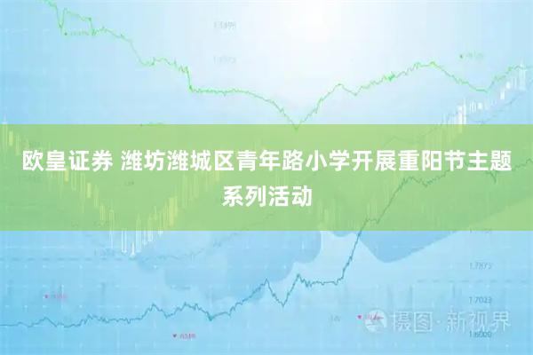 欧皇证券 潍坊潍城区青年路小学开展重阳节主题系列活动