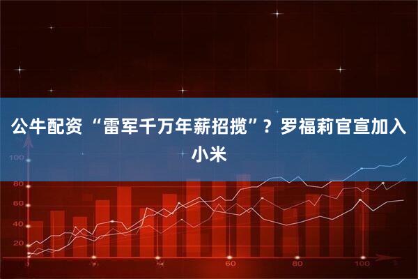 公牛配资 “雷军千万年薪招揽”？罗福莉官宣加入小米