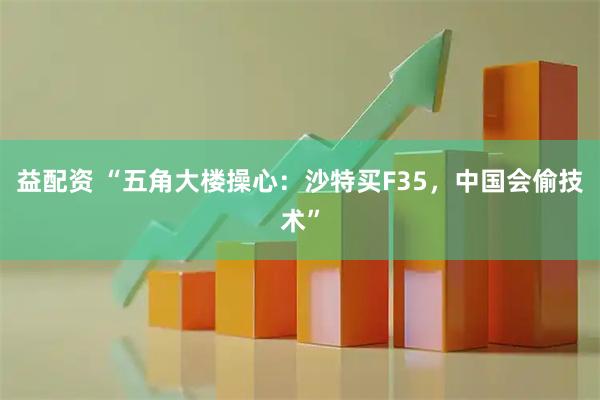 益配资 “五角大楼操心：沙特买F35，中国会偷技术”