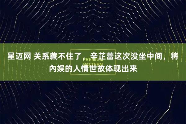 星迈网 关系藏不住了，辛芷蕾这次没坐中间，将內娱的人情世故体现出来