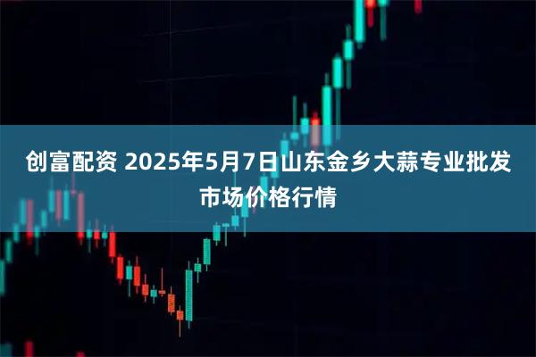 创富配资 2025年5月7日山东金乡大蒜专业批发市场价格行情