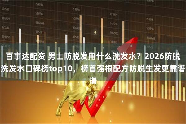 百事达配资 男士防脱发用什么洗发水？2026防脱洗发水口碑榜top10，榜首强根配方防脱生发更靠谱