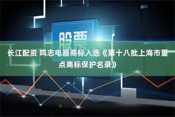 长江配资 鸣志电器商标入选《第十八批上海市重点商标保护名录》