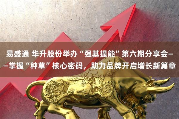 易盛通 华升股份举办“强基提能”第六期分享会——掌握“种草”核心密码，助力品牌开启增长新篇章