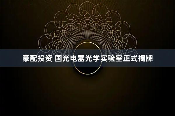 豪配投资 国光电器光学实验室正式揭牌