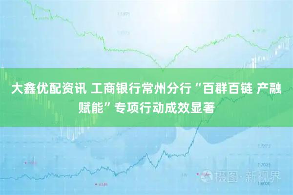 大鑫优配资讯 工商银行常州分行“百群百链 产融赋能”专项行动成效显著