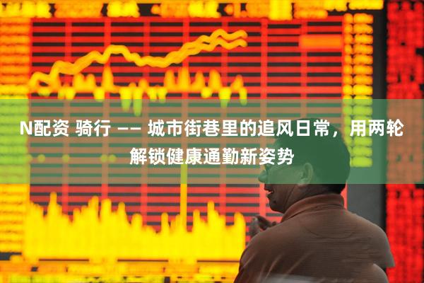 N配资 骑行 —— 城市街巷里的追风日常，用两轮解锁健康通勤新姿势