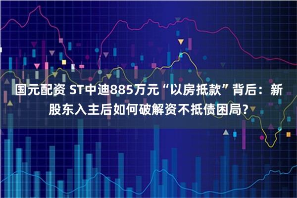 国元配资 ST中迪885万元“以房抵款”背后：新股东入主后如何破解资不抵债困局？
