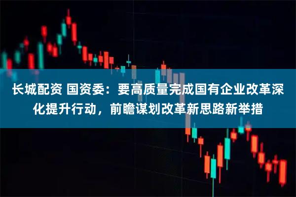长城配资 国资委：要高质量完成国有企业改革深化提升行动，前瞻谋划改革新思路新举措