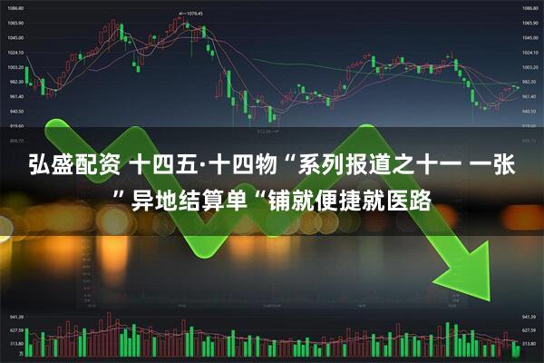 弘盛配资 十四五·十四物“系列报道之十一 一张”异地结算单“铺就便捷就医路