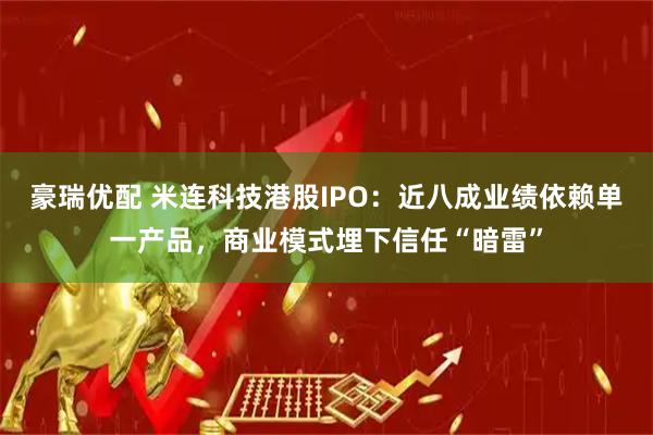 豪瑞优配 米连科技港股IPO：近八成业绩依赖单一产品，商业模式埋下信任“暗雷”