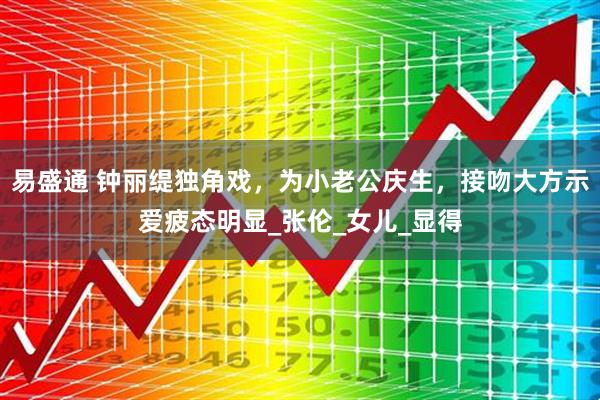 易盛通 钟丽缇独角戏，为小老公庆生，接吻大方示爱疲态明显_张伦_女儿_显得