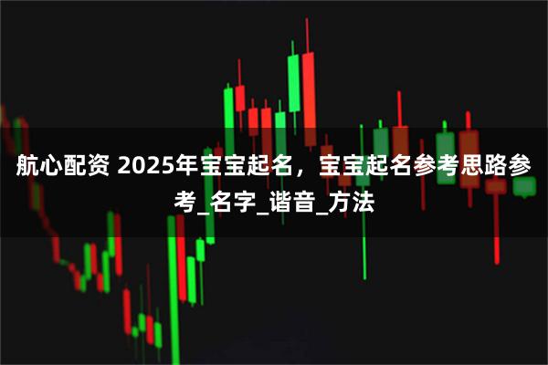 航心配资 2025年宝宝起名，宝宝起名参考思路参考_名字_谐音_方法